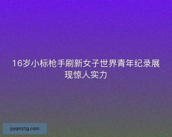 16岁小标枪手刷新女子世界青年纪录展现惊人实力