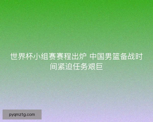 世界杯小组赛赛程出炉 中国男篮备战时间紧迫任务艰巨