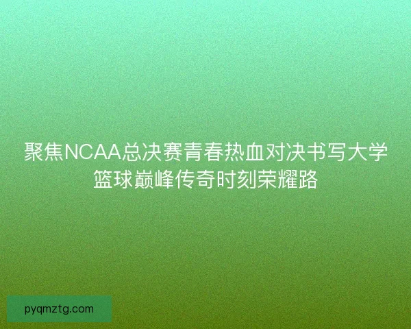 聚焦NCAA总决赛青春热血对决书写大学篮球巅峰传奇时刻荣耀路