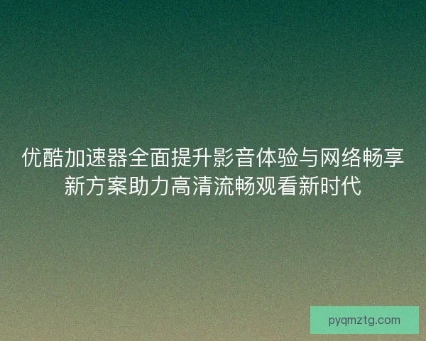 优酷加速器全面提升影音体验与网络畅享新方案助力高清流畅观看新时代